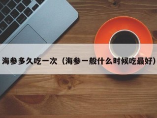 海参多久吃一次（海参一般什么时候吃最好）