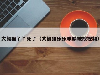 大熊猫丫丫死了（大熊猫乐乐眼睛被挖视频）