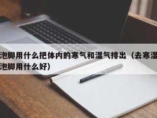 泡脚用什么把体内的寒气和湿气排出（去寒湿泡脚用什么好）