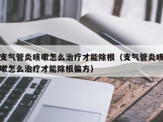 支气管炎咳嗽怎么治疗才能除根（支气管炎咳嗽怎么治疗才能除根偏方）