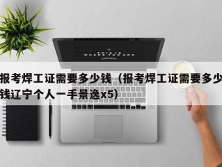 报考焊工证需要多少钱（报考焊工证需要多少钱辽宁个人一手景逸x5）