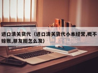 进口清关货代（进口清关货代小本经营,概不赊账,朋友圈怎么发）