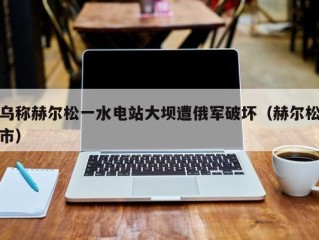 乌称赫尔松一水电站大坝遭俄军破坏（赫尔松市）