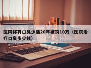 医院称有口臭少活20年被罚10万（医院治疗口臭多少钱）