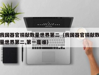 我国器官捐献数量世界第二（我国器官捐献数量世界第二,第一是谁）