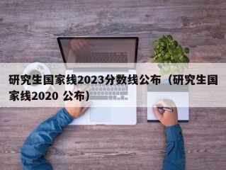 研究生国家线2023分数线公布（研究生国家线2020 公布）