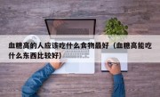 血糖高的人应该吃什么食物最好（血糖高能吃什么东西比较好）