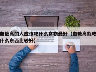 血糖高的人应该吃什么食物最好（血糖高能吃什么东西比较好）