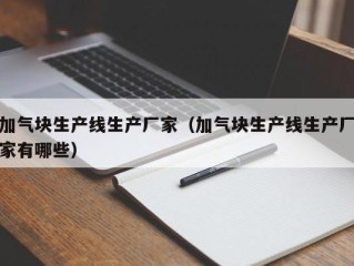 加气块生产线生产厂家（加气块生产线生产厂家有哪些）