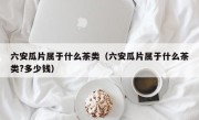 六安瓜片属于什么茶类（六安瓜片属于什么茶类?多少钱）