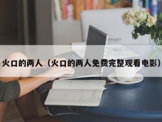 火口的两人（火口的两人免费完整观看电影）