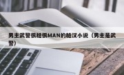 男主武警很糙很MAN的糙汉小说（男主是武警）
