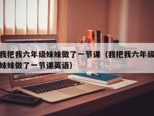 我把我六年级妹妹做了一节课（我把我六年级妹妹做了一节课英语）