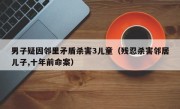 男子疑因邻里矛盾杀害3儿童（残忍杀害邻居儿子,十年前命案）