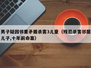 男子疑因邻里矛盾杀害3儿童（残忍杀害邻居儿子,十年前命案）