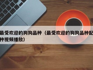 最受欢迎的狗狗品种（最受欢迎的狗狗品种配种视频播放）