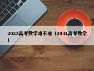 2023高考数学难不难（2031高考数学）