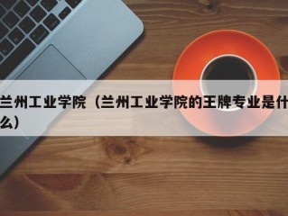 兰州工业学院（兰州工业学院的王牌专业是什么）