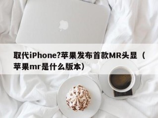 取代iPhone?苹果发布首款MR头显（苹果mr是什么版本）