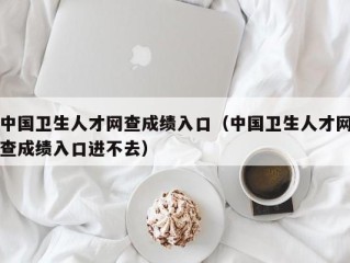 中国卫生人才网查成绩入口（中国卫生人才网查成绩入口进不去）