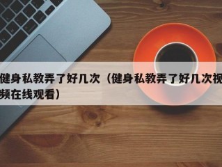 健身私教弄了好几次（健身私教弄了好几次视频在线观看）