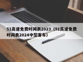 51高速免费时间表2023（51高速免费时间表2024中型客车）
