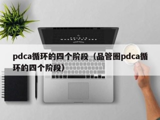 pdca循环的四个阶段（品管圈pdca循环的四个阶段）
