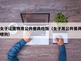 女子让宠物用公共餐具吃饭（女子用公共餐具喂狗）
