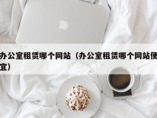 办公室租赁哪个网站（办公室租赁哪个网站便宜）
