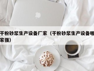 干粉砂浆生产设备厂家（干粉砂浆生产设备哪家强）