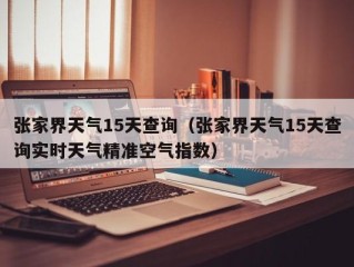 张家界天气15天查询（张家界天气15天查询实时天气精准空气指数）