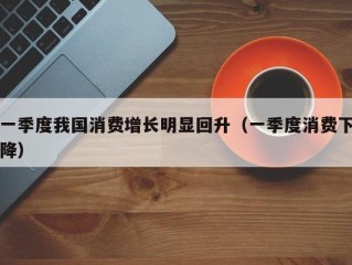 一季度我国消费增长明显回升（一季度消费下降）