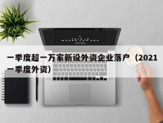 一季度超一万家新设外资企业落户（2021一季度外资）