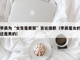 李晨为“女生是累赘”言论道歉（李晨是女的还是男的）