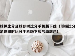 球探比分足球即时比分手机版下载（球探比分足球即时比分手机版下载气动葫芦）