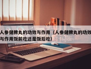 人参健脾丸的功效与作用（人参健脾丸的功效与作用饭前吃还是饭后吃）