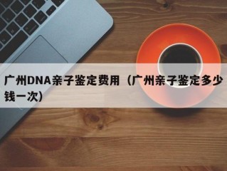 广州DNA亲子鉴定费用（广州亲子鉴定多少钱一次）