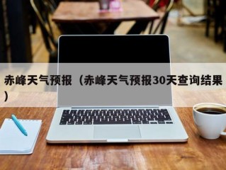 赤峰天气预报（赤峰天气预报30天查询结果）