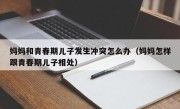 妈妈和青春期儿子发生冲突怎么办（妈妈怎样跟青春期儿子相处）