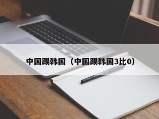 中国踢韩国（中国踢韩国3比0）