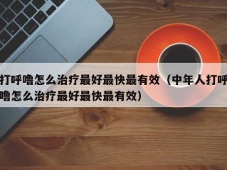 打呼噜怎么治疗最好最快最有效（中年人打呼噜怎么治疗最好最快最有效）