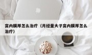 宫内膜厚怎么治疗（月经量大子宫内膜厚怎么治疗）