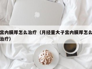 宫内膜厚怎么治疗（月经量大子宫内膜厚怎么治疗）