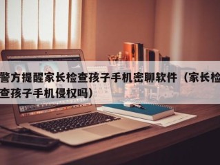 警方提醒家长检查孩子手机密聊软件（家长检查孩子手机侵权吗）
