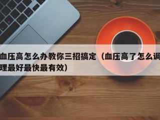 血压高怎么办教你三招搞定（血压高了怎么调理最好最快最有效）