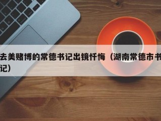 去美赌博的常德书记出镜忏悔（湖南常德市书记）