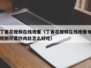 丁香花视频在线观看（丁香花视频在线观看电视剧芹菜炒肉丝怎么好吃）