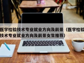 医学检验技术专业就业方向及前景（医学检验技术专业就业方向及前景女生推荐）
