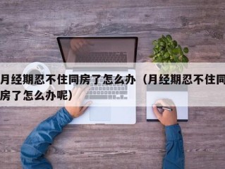 月经期忍不住同房了怎么办（月经期忍不住同房了怎么办呢）