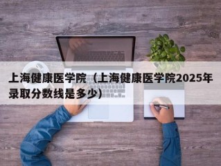 上海健康医学院（上海健康医学院2025年录取分数线是多少）